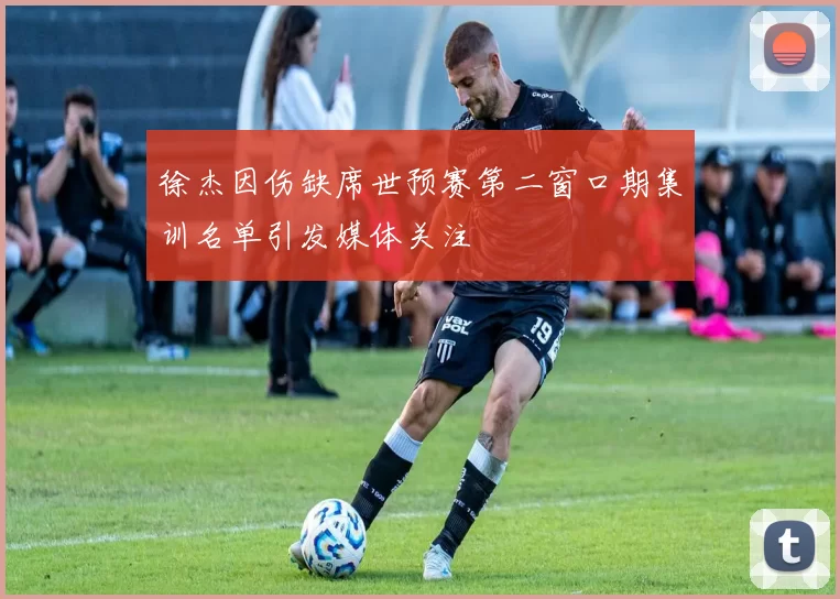 徐杰因伤缺席世预赛第二窗口期集训名单引发媒体关注