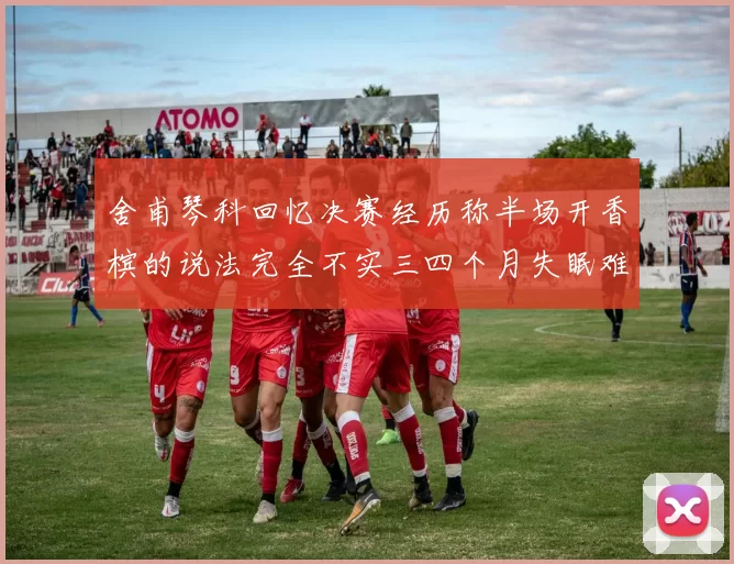 舍甫琴科回忆决赛经历称半场开香槟的说法完全不实三四个月失眠难以释怀