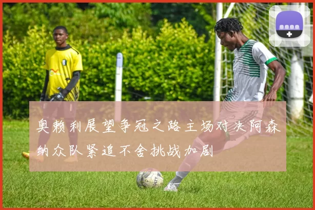 奥赖利展望争冠之路主场对决阿森纳众队紧追不舍挑战加剧