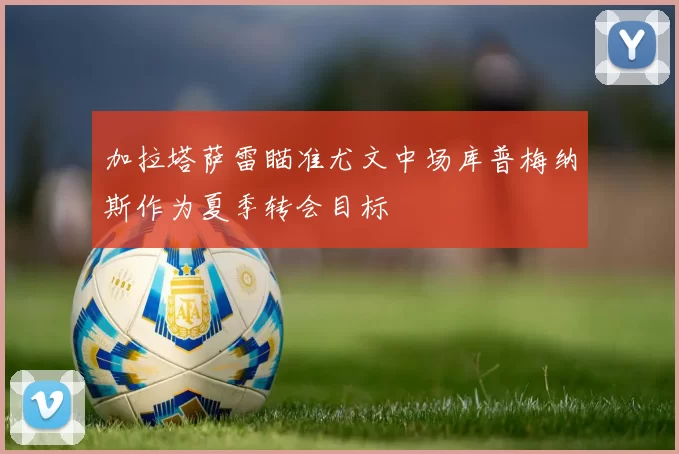 加拉塔萨雷瞄准尤文中场库普梅纳斯作为夏季转会目标