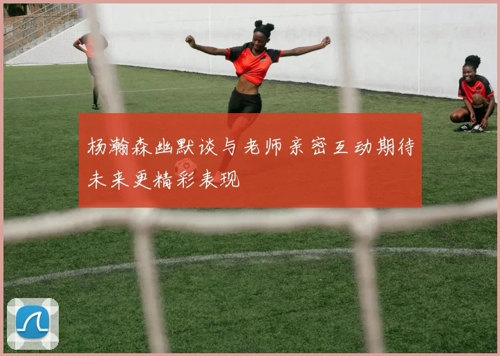杨瀚森幽默谈与老师亲密互动期待未来更精彩表现