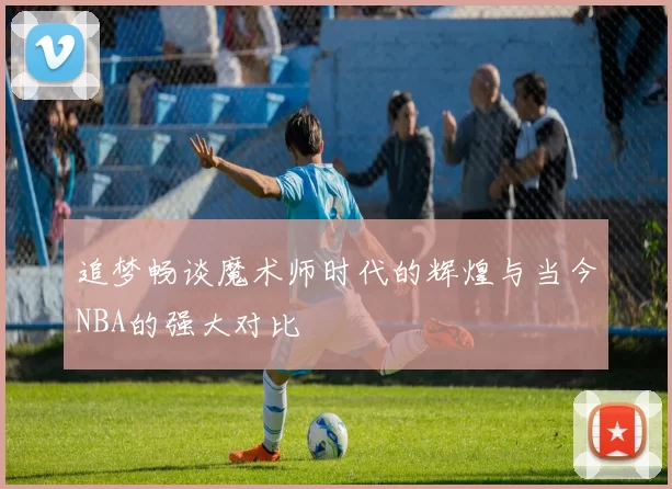 追梦畅谈魔术师时代的辉煌与当今NBA的强大对比
