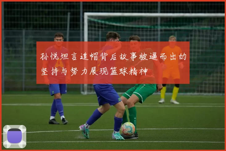 孙悦坦言追帽背后故事被逼而出的坚持与努力展现篮球精神