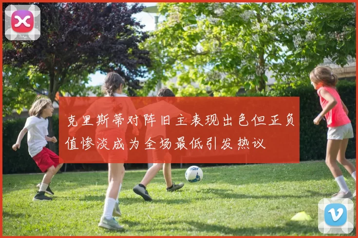 克里斯蒂对阵旧主表现出色但正负值惨淡成为全场最低引发热议