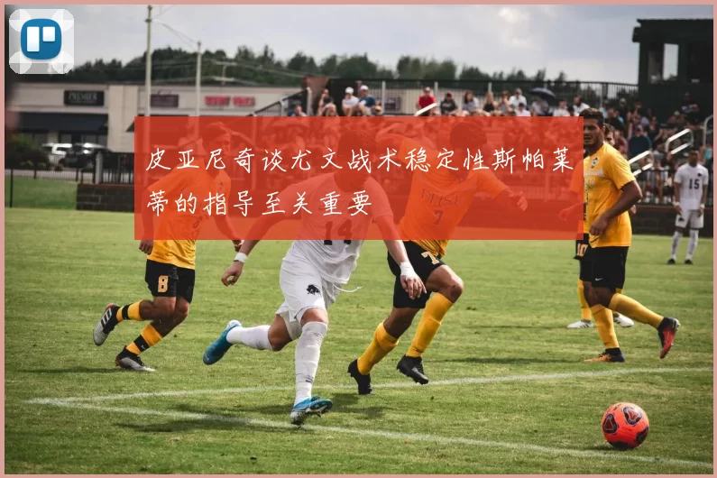 皮亚尼奇谈尤文战术稳定性斯帕莱蒂的指导至关重要