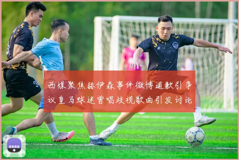 西媒聚焦赫伊森事件微博道歉引争议皇马球迷曾唱歧视歌曲引发讨论