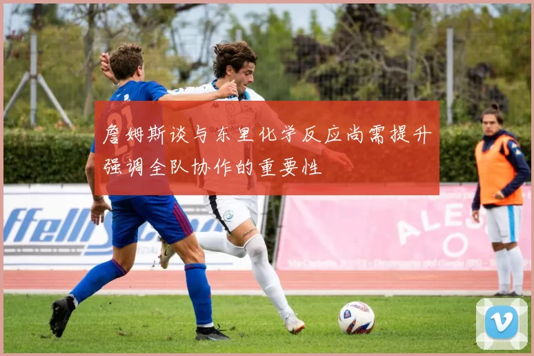 詹姆斯谈与东里化学反应尚需提升强调全队协作的重要性