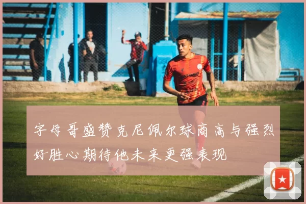 字母哥盛赞克尼佩尔球商高与强烈好胜心期待他未来更强表现