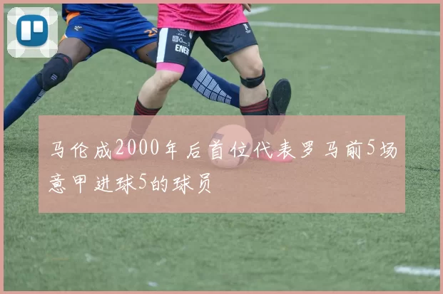 马伦成2000年后首位代表罗马前5场意甲进球5的球员