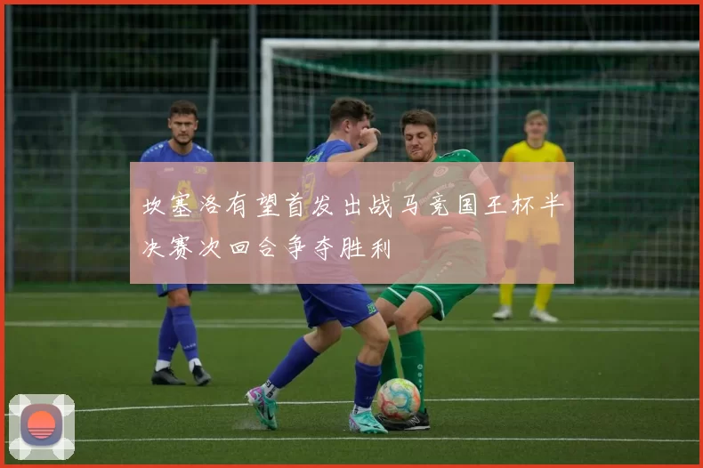 坎塞洛有望首发出战马竞国王杯半决赛次回合争夺胜利