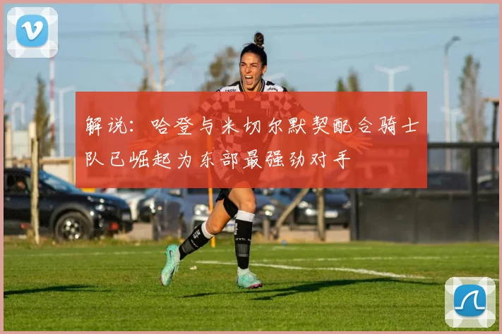 解说：哈登与米切尔默契配合骑士队已崛起为东部最强劲对手