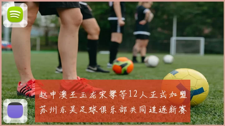赵申澳王玉龙宋攀等12人正式加盟苏州东吴足球俱乐部共同追逐新赛季目标