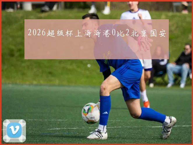 2026超级杯上海海港0比2北京国安