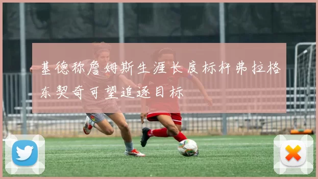 基德称詹姆斯生涯长度标杆弗拉格东契奇可望追逐目标