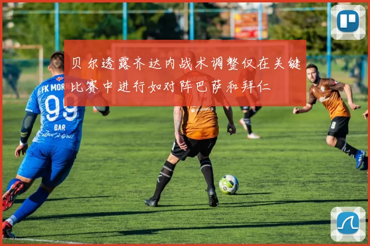 贝尔透露齐达内战术调整仅在关键比赛中进行如对阵巴萨和拜仁