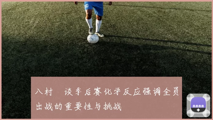 八村塁谈季后赛化学反应强调全员出战的重要性与挑战