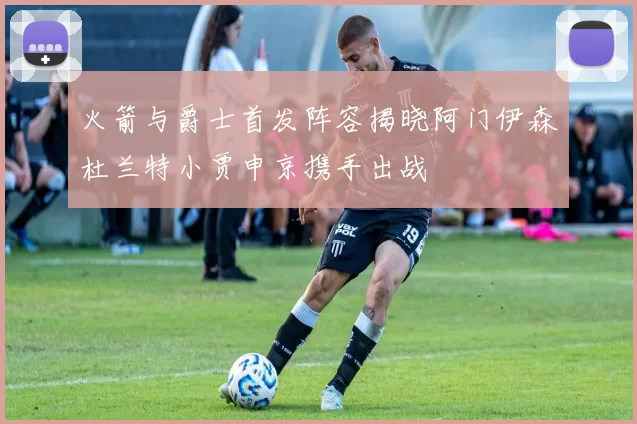 火箭与爵士首发阵容揭晓阿门伊森杜兰特小贾申京携手出战