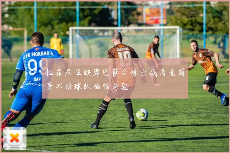 拉菲尼亚缺席巴萨合练出战马竞前景不明球队面临考验