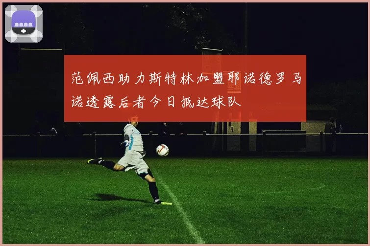 范佩西助力斯特林加盟耶诺德罗马诺透露后者今日抵达球队