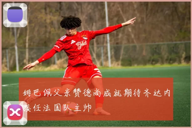 姆巴佩父亲赞德尚成就期待齐达内接任法国队主帅